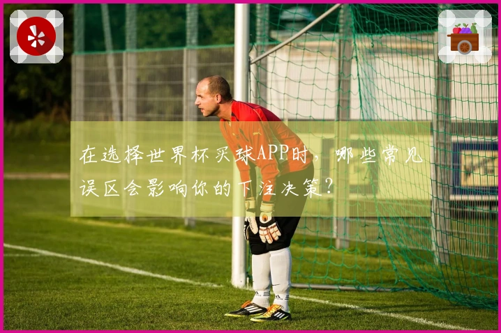 在选择世界杯买球APP时，哪些常见误区会影响你的下注决策？