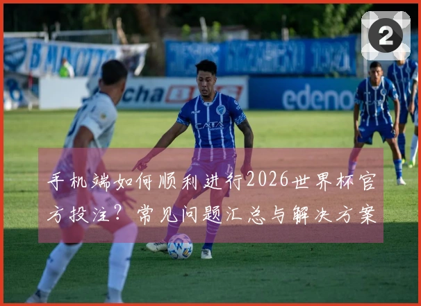 手机端如何顺利进行2026世界杯官方投注？常见问题汇总与解决方案