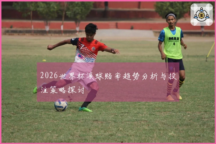 2026世界杯滚球赔率趋势分析与投注策略探讨