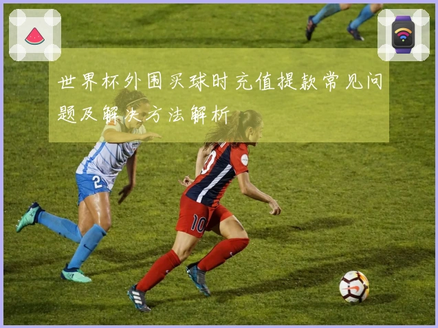 世界杯外围买球时充值提款常见问题及解决方法解析