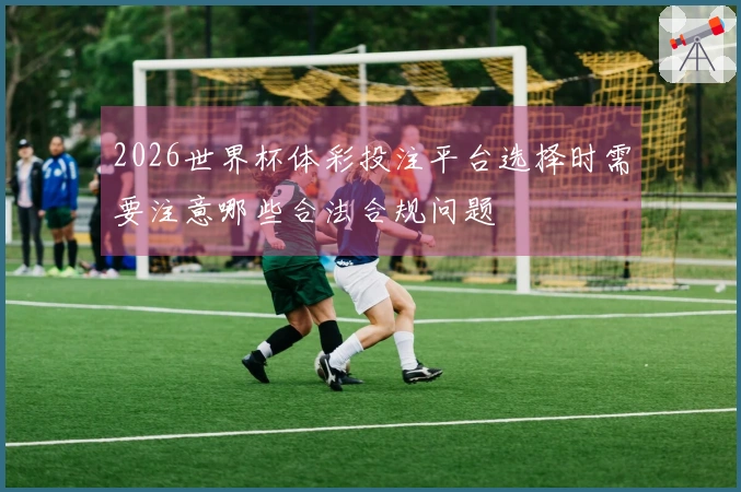2026世界杯体彩投注平台选择时需要注意哪些合法合规问题